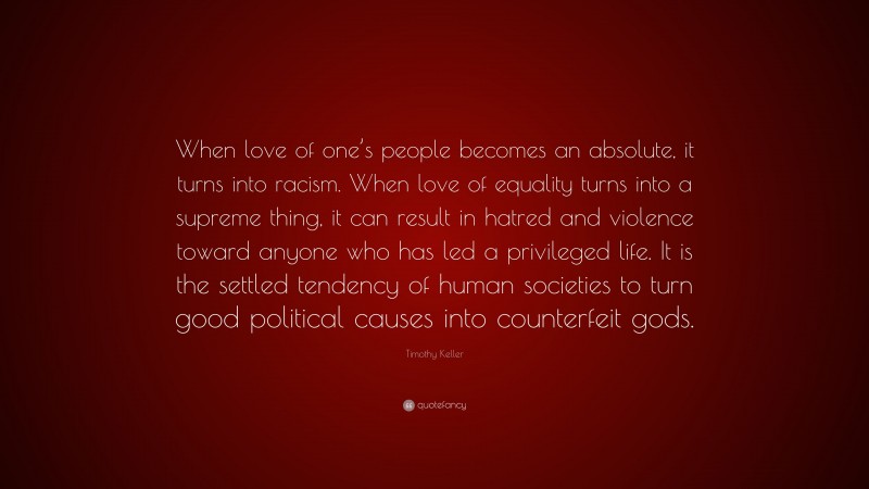 Timothy Keller Quote: “When love of one’s people becomes an absolute, it turns into racism. When love of equality turns into a supreme thing, it can result in hatred and violence toward anyone who has led a privileged life. It is the settled tendency of human societies to turn good political causes into counterfeit gods.”