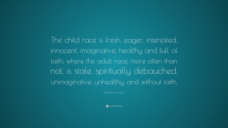 William Saroyan Quote: “The child race is fresh, eager, interested, innocent, imaginative, healthy and full of faith, where the adult race, more often than not, is stale, spiritually debauched, unimaginative, unhealthy, and without faith.”