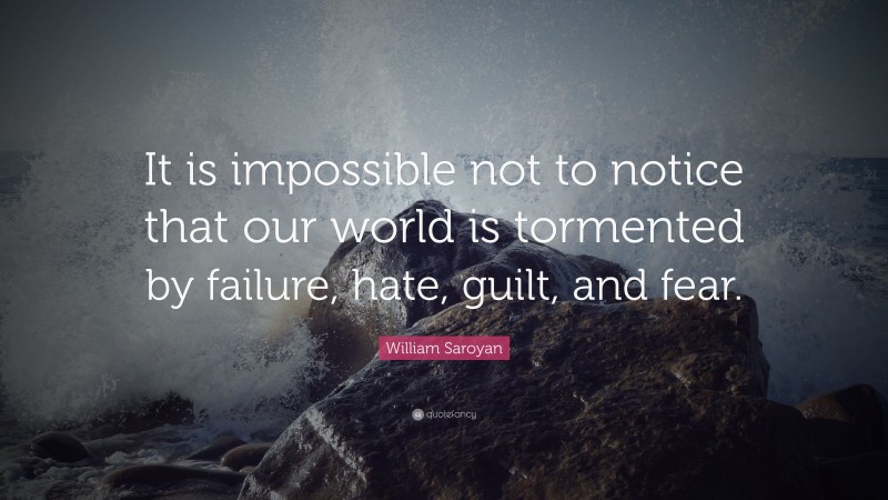William Saroyan Quote: “It is impossible not to notice that our world is tormented by failure, hate, guilt, and fear.”