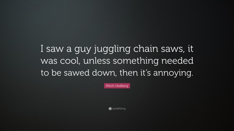 Mitch Hedberg Quote: “I saw a guy juggling chain saws, it was cool, unless something needed to be sawed down, then it’s annoying.”