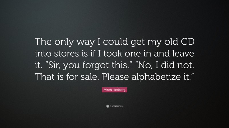 Mitch Hedberg Quote: “The only way I could get my old CD into stores is if I took one in and leave it. “Sir, you forgot this.” “No, I did not. That is for sale. Please alphabetize it.””