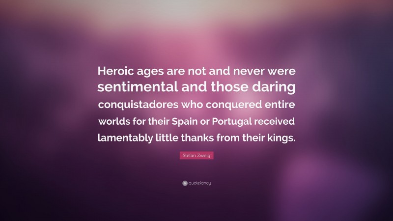 Stefan Zweig Quote: “Heroic ages are not and never were sentimental and those daring conquistadores who conquered entire worlds for their Spain or Portugal received lamentably little thanks from their kings.”