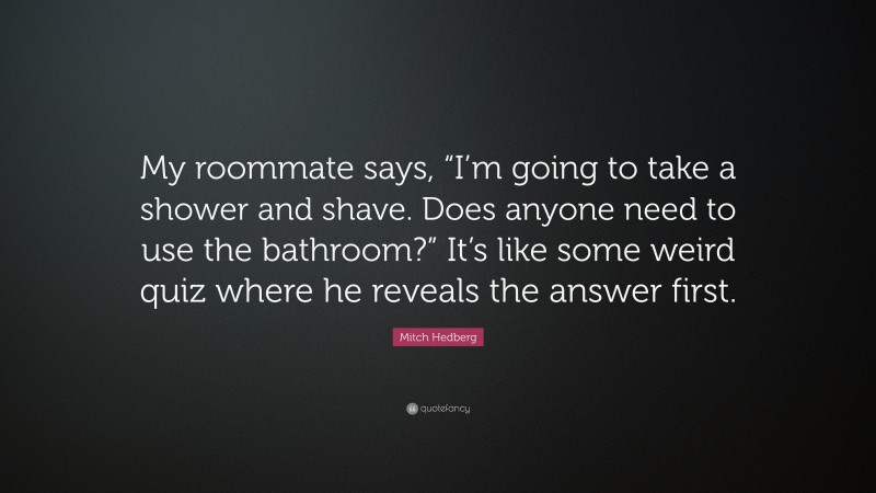 Mitch Hedberg Quote: “My roommate says, “I’m going to take a shower and shave. Does anyone need to use the bathroom?” It’s like some weird quiz where he reveals the answer first.”