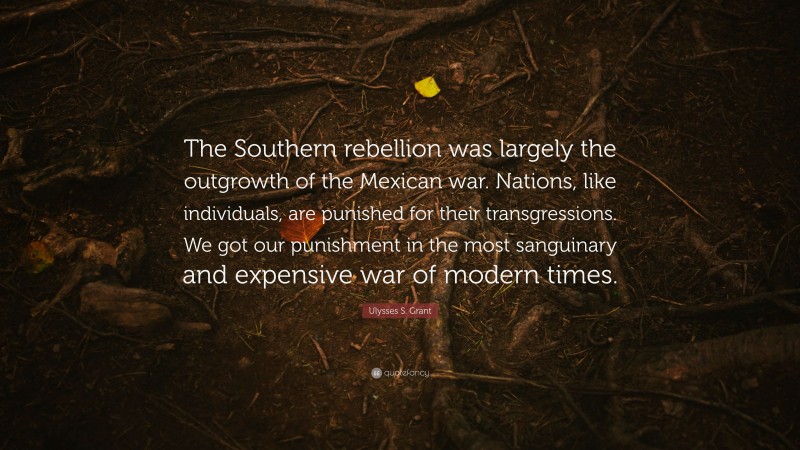 Ulysses S. Grant Quote: “The Southern rebellion was largely the outgrowth of the Mexican war. Nations, like individuals, are punished for their transgressions. We got our punishment in the most sanguinary and expensive war of modern times.”