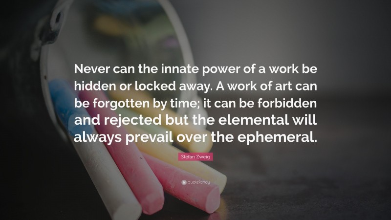 Stefan Zweig Quote: “Never can the innate power of a work be hidden or locked away. A work of art can be forgotten by time; it can be forbidden and rejected but the elemental will always prevail over the ephemeral.”
