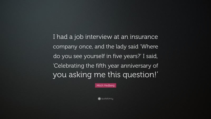 Mitch Hedberg Quote: “I had a job interview at an insurance company once, and the lady said ‘Where do you see yourself in five years?’ I said, ‘Celebrating the fifth year anniversary of you asking me this question!’”