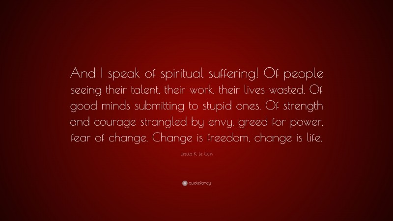 Ursula K. Le Guin Quote: “And I speak of spiritual suffering! Of people seeing their talent, their work, their lives wasted. Of good minds submitting to stupid ones. Of strength and courage strangled by envy, greed for power, fear of change. Change is freedom, change is life.”
