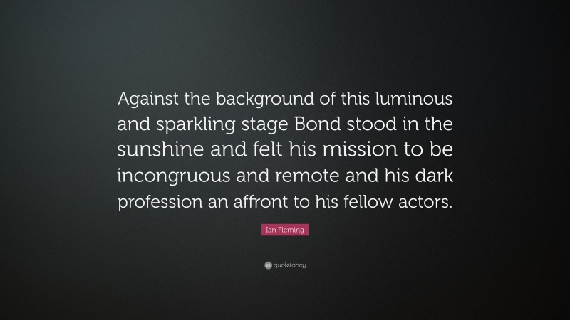 Ian Fleming Quote: “Against the background of this luminous and sparkling stage Bond stood in the sunshine and felt his mission to be incongruous and remote and his dark profession an affront to his fellow actors.”