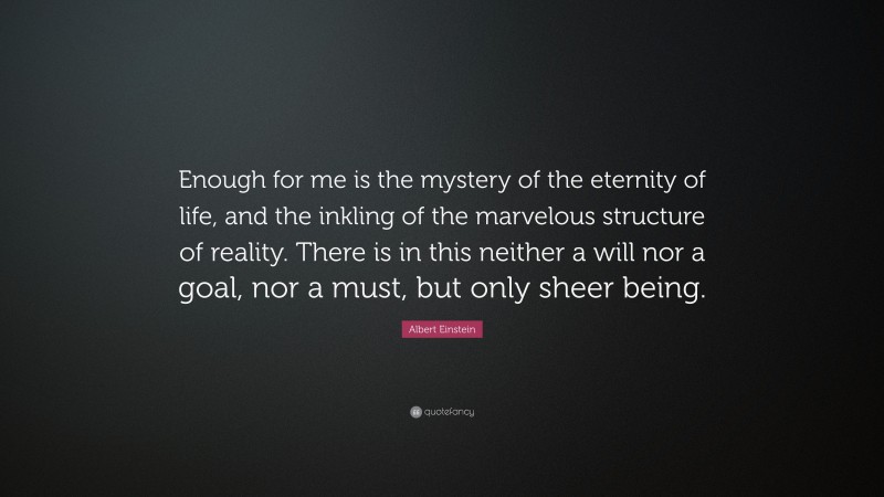 Albert Einstein Quote: “Enough for me is the mystery of the eternity of life, and the inkling of the marvelous structure of reality. There is in this neither a will nor a goal, nor a must, but only sheer being.”