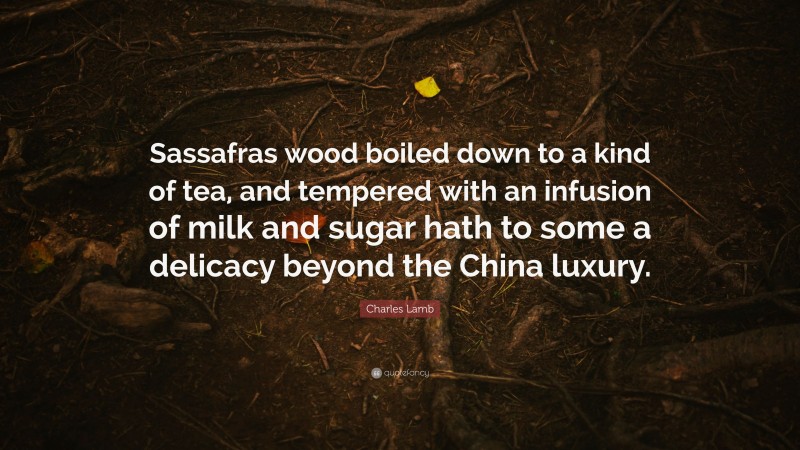 Charles Lamb Quote: “Sassafras wood boiled down to a kind of tea, and tempered with an infusion of milk and sugar hath to some a delicacy beyond the China luxury.”