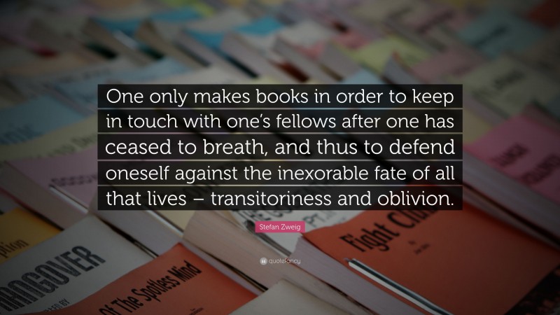 Stefan Zweig Quote: “One only makes books in order to keep in touch with one’s fellows after one has ceased to breath, and thus to defend oneself against the inexorable fate of all that lives – transitoriness and oblivion.”