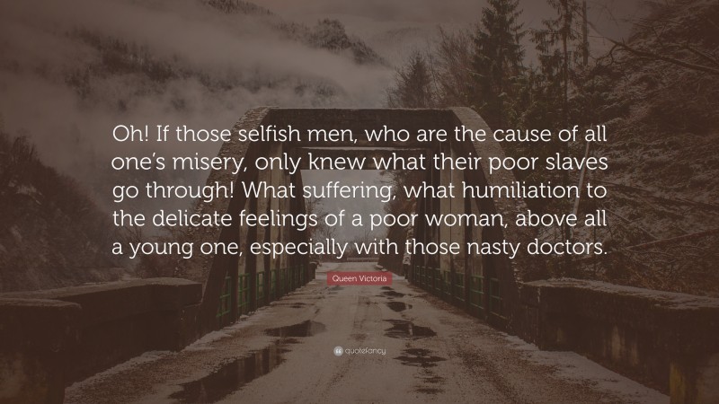 Queen Victoria Quote: “Oh! If those selfish men, who are the cause of all one’s misery, only knew what their poor slaves go through! What suffering, what humiliation to the delicate feelings of a poor woman, above all a young one, especially with those nasty doctors.”