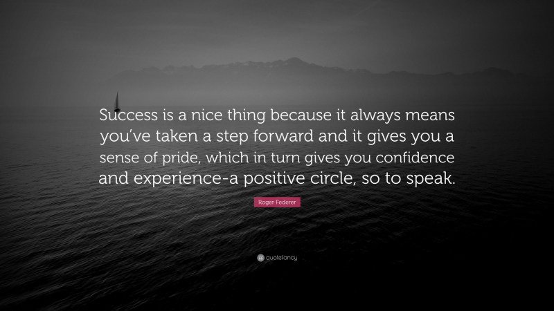 Roger Federer Quote: “Success is a nice thing because it always means you’ve taken a step forward and it gives you a sense of pride, which in turn gives you confidence and experience-a positive circle, so to speak.”