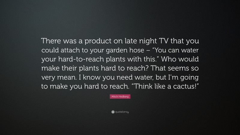 Mitch Hedberg Quote: “There was a product on late night TV that you could attach to your garden hose – “You can water your hard-to-reach plants with this.” Who would make their plants hard to reach? That seems so very mean. I know you need water, but I’m going to make you hard to reach. “Think like a cactus!””