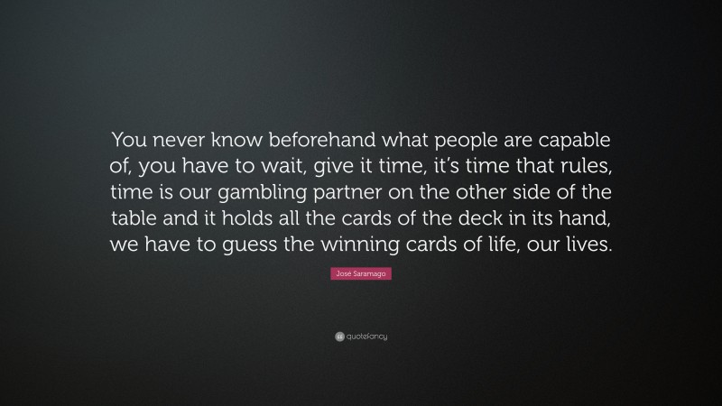 José Saramago Quote: “You never know beforehand what people are capable of, you have to wait, give it time, it’s time that rules, time is our gambling partner on the other side of the table and it holds all the cards of the deck in its hand, we have to guess the winning cards of life, our lives.”