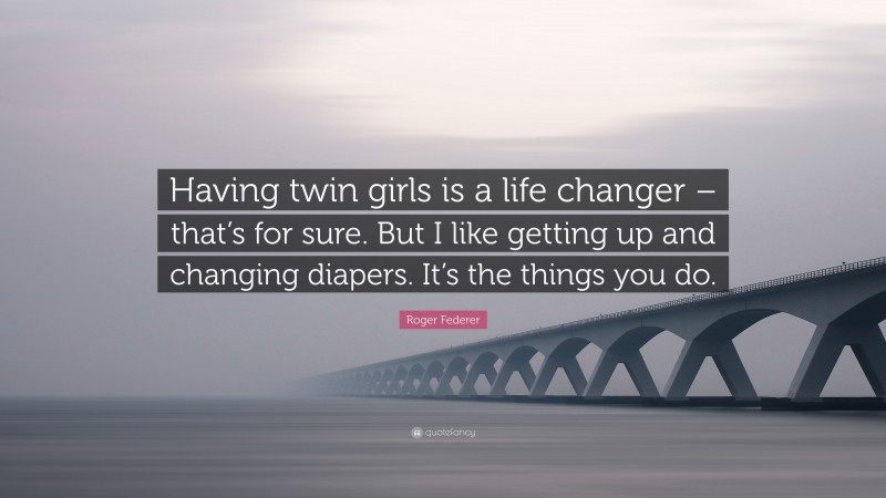 Roger Federer Quote: “Having twin girls is a life changer – that’s for sure. But I like getting up and changing diapers. It’s the things you do.”