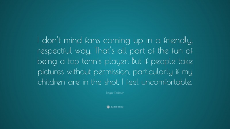 Roger Federer Quote: “I don’t mind fans coming up in a friendly, respectful way. That’s all part of the fun of being a top tennis player. But if people take pictures without permission, particularly if my children are in the shot, I feel uncomfortable.”