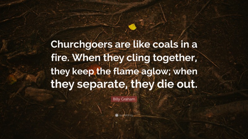 Billy Graham Quote: “Churchgoers are like coals in a fire. When they cling together, they keep the flame aglow; when they separate, they die out.”