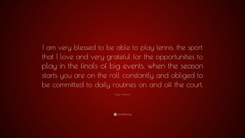 Roger Federer Quote: “I am very blessed to be able to play tennis, the sport that I love and very grateful for the opportunities to play in the finals of big events, when the season starts you are on the roll constantly and obliged to be committed to daily routines on and off the court.”