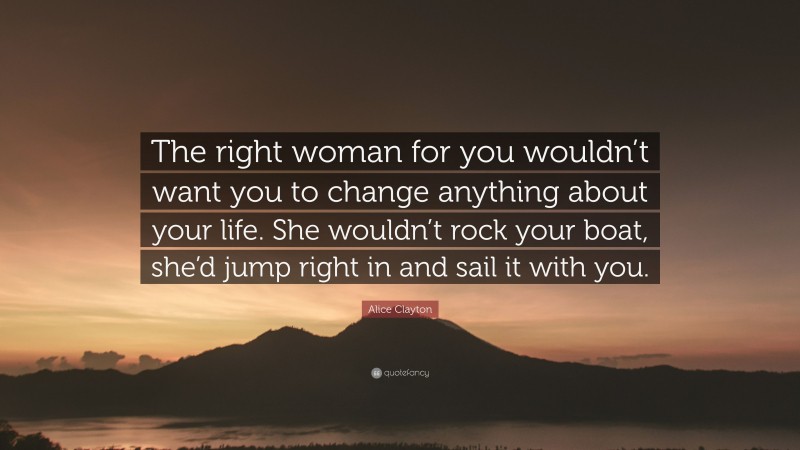 Alice Clayton Quote: “The right woman for you wouldn’t want you to change anything about your life. She wouldn’t rock your boat, she’d jump right in and sail it with you.”