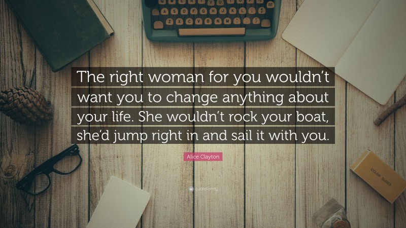 Alice Clayton Quote: “The right woman for you wouldn’t want you to change anything about your life. She wouldn’t rock your boat, she’d jump right in and sail it with you.”