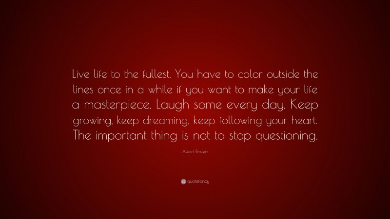 Albert Einstein Quote: “Live life to the fullest. You have to color outside the lines once in a while if you want to make your life a masterpiece. Laugh some every day. Keep growing, keep dreaming, keep following your heart. The important thing is not to stop questioning.”