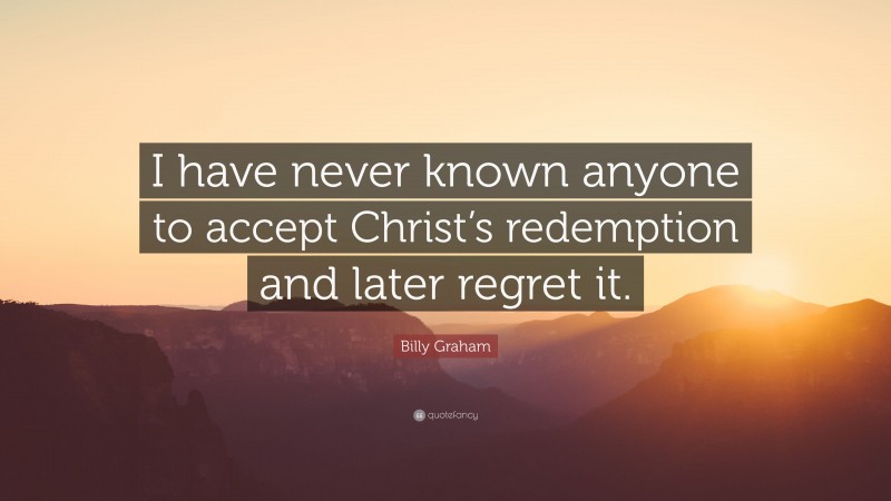Billy Graham Quote: “I have never known anyone to accept Christ’s redemption and later regret it.”
