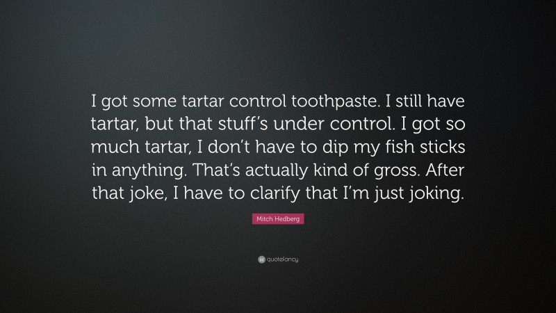 Mitch Hedberg Quote: “I got some tartar control toothpaste. I still have tartar, but that stuff’s under control. I got so much tartar, I don’t have to dip my fish sticks in anything. That’s actually kind of gross. After that joke, I have to clarify that I’m just joking.”