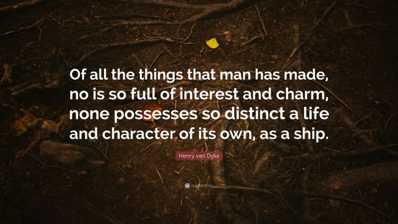 Henry van Dyke Quote: “Of all the things that man has made, no is so full of interest and charm, none possesses so distinct a life and character of its own, as a ship.”