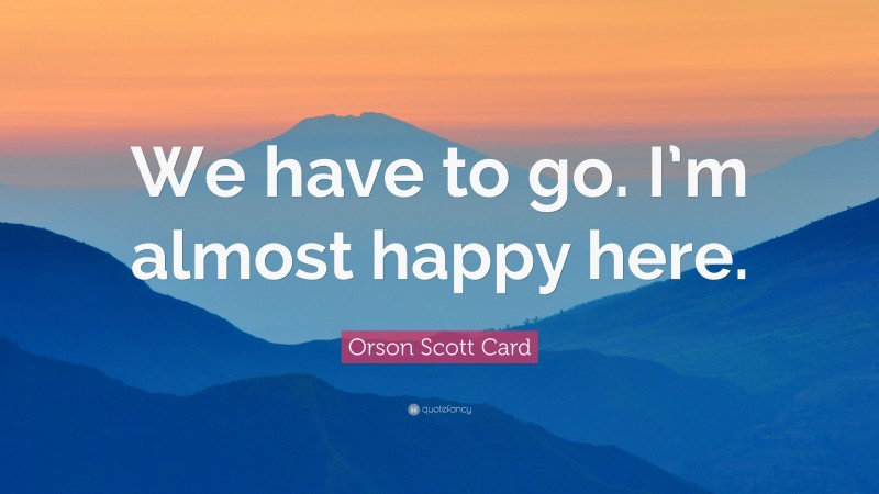 Orson Scott Card Quote: “We have to go. I’m almost happy here.”