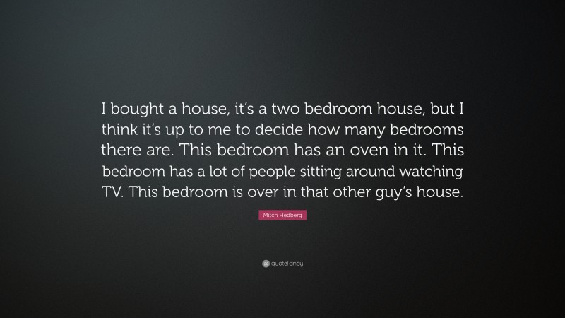 Mitch Hedberg Quote: “I bought a house, it’s a two bedroom house, but I think it’s up to me to decide how many bedrooms there are. This bedroom has an oven in it. This bedroom has a lot of people sitting around watching TV. This bedroom is over in that other guy’s house.”