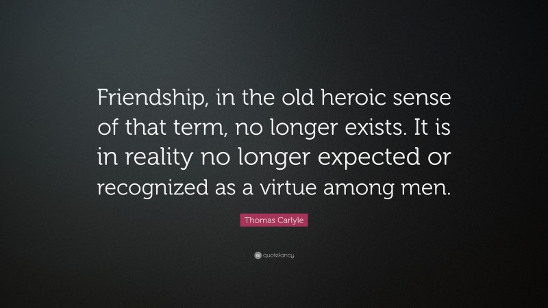 Thomas Carlyle Quote: “Friendship, in the old heroic sense of that term, no longer exists. It is in reality no longer expected or recognized as a virtue among men.”
