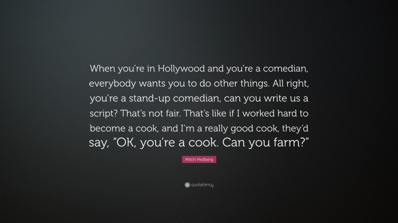 Mitch Hedberg Quote: “When you’re in Hollywood and you’re a comedian, everybody wants you to do other things. All right, you’re a stand-up comedian, can you write us a script? That’s not fair. That’s like if I worked hard to become a cook, and I’m a really good cook, they’d say, “OK, you’re a cook. Can you farm?””