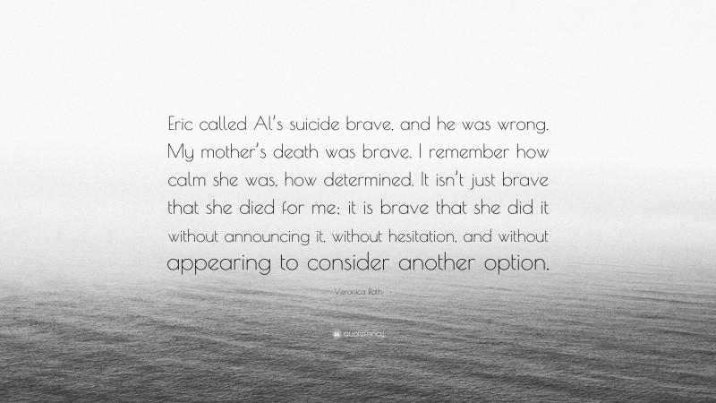 Veronica Roth Quote: “Eric called Al’s suicide brave, and he was wrong. My mother’s death was brave. I remember how calm she was, how determined. It isn’t just brave that she died for me; it is brave that she did it without announcing it, without hesitation, and without appearing to consider another option.”