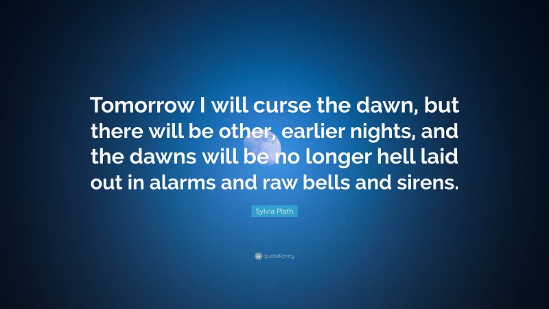 Sylvia Plath Quote: “Tomorrow I will curse the dawn, but there will be other, earlier nights, and the dawns will be no longer hell laid out in alarms and raw bells and sirens.”