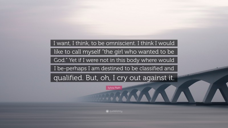 Sylvia Plath Quote: “I want, I think, to be omniscient. I think I would like to call myself “the girl who wanted to be God.” Yet if I were not in this body where would I be-perhaps I am destined to be classified and qualified. But, oh, I cry out against it.”