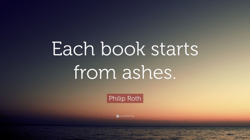 Philip Roth Quote: “Each book starts from ashes.”