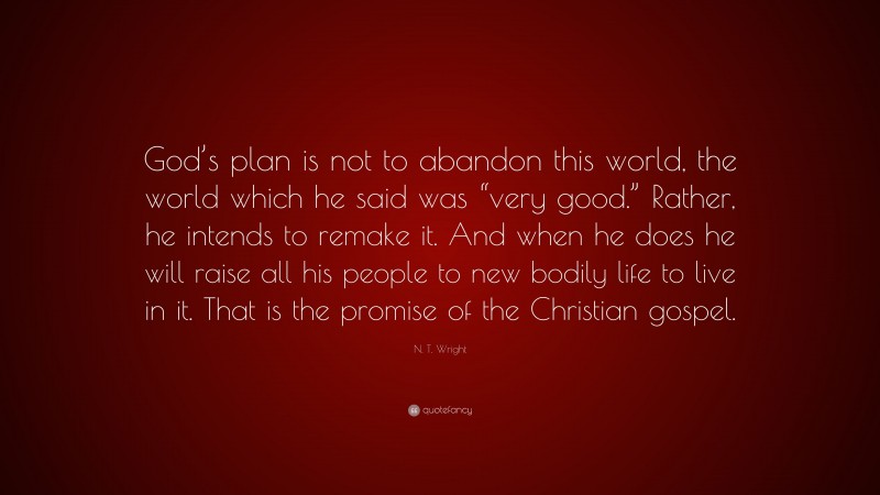 N. T. Wright Quote: “God’s plan is not to abandon this world, the world which he said was “very good.” Rather, he intends to remake it. And when he does he will raise all his people to new bodily life to live in it. That is the promise of the Christian gospel.”
