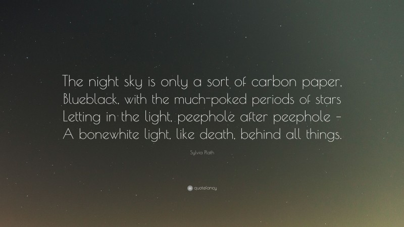 Sylvia Plath Quote: “The night sky is only a sort of carbon paper, Blueblack, with the much-poked periods of stars Letting in the light, peephole after peephole – A bonewhite light, like death, behind all things.”