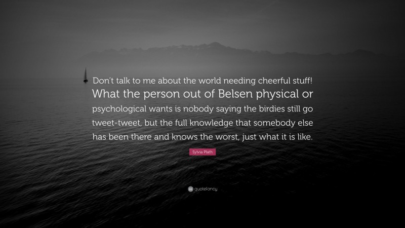 Sylvia Plath Quote: “Don’t talk to me about the world needing cheerful stuff! What the person out of Belsen physical or psychological wants is nobody saying the birdies still go tweet-tweet, but the full knowledge that somebody else has been there and knows the worst, just what it is like.”