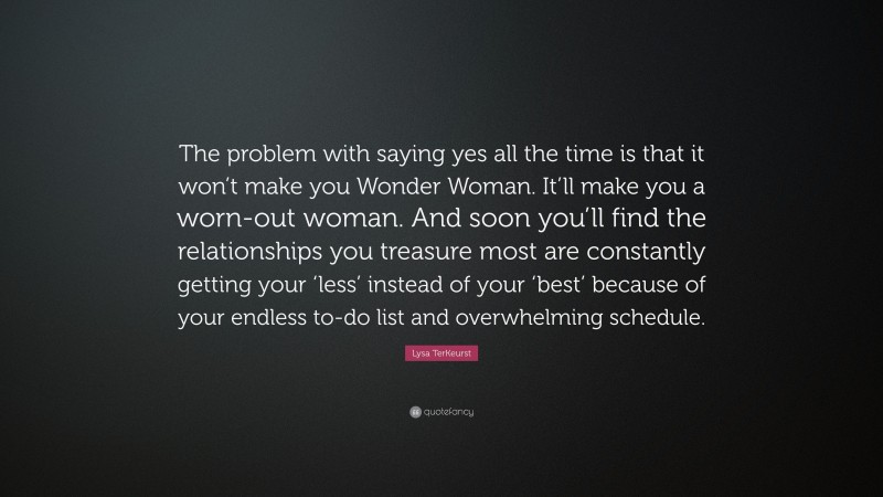 Lysa TerKeurst Quote: “The problem with saying yes all the time is that it won’t make you Wonder Woman. It’ll make you a worn-out woman. And soon you’ll find the relationships you treasure most are constantly getting your ‘less’ instead of your ‘best’ because of your endless to-do list and overwhelming schedule.”