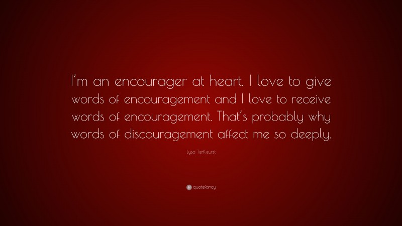 Lysa TerKeurst Quote: “I’m an encourager at heart. I love to give words of encouragement and I love to receive words of encouragement. That’s probably why words of discouragement affect me so deeply.”