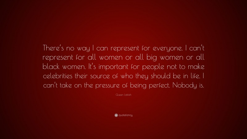 Queen Latifah Quote: “There’s no way I can represent for everyone. I can’t represent for all women or all big women or all black women. It’s important for people not to make celebrities their source of who they should be in life. I can’t take on the pressure of being perfect. Nobody is.”