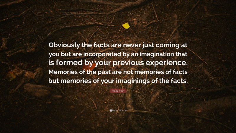 Philip Roth Quote: “Obviously the facts are never just coming at you but are incorporated by an imagination that is formed by your previous experience. Memories of the past are not memories of facts but memories of your imaginings of the facts.”
