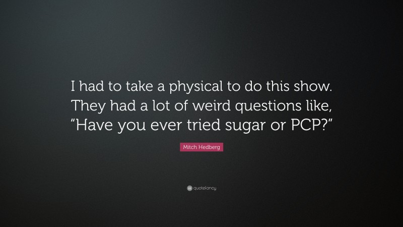 Mitch Hedberg Quote: “I had to take a physical to do this show. They had a lot of weird questions like, “Have you ever tried sugar or PCP?””
