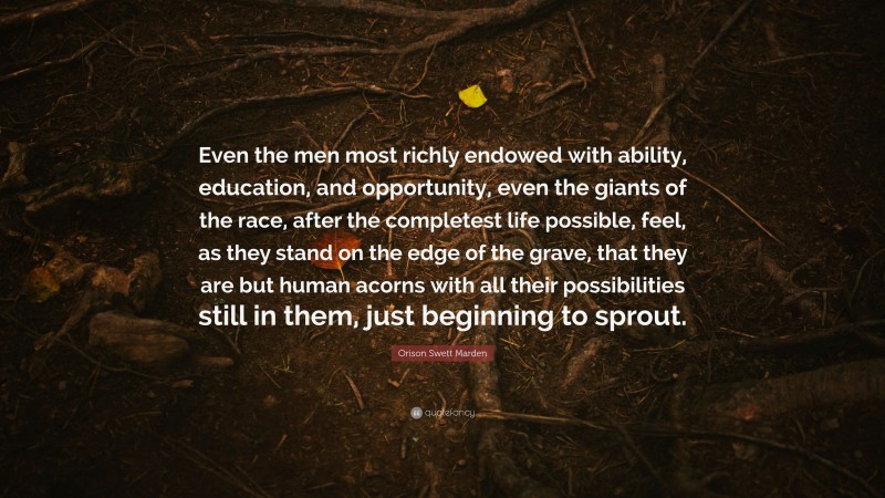 Orison Swett Marden Quote: “Even the men most richly endowed with ability, education, and opportunity, even the giants of the race, after the completest life possible, feel, as they stand on the edge of the grave, that they are but human acorns with all their possibilities still in them, just beginning to sprout.”