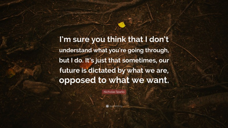 Nicholas Sparks Quote: “I’m sure you think that I don’t understand what you’re going through, but I do. It’s just that sometimes, our future is dictated by what we are, opposed to what we want.”