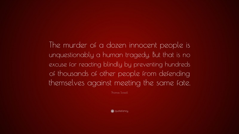 Thomas Sowell Quote: “The murder of a dozen innocent people is unquestionably a human tragedy. But that is no excuse for reacting blindly by preventing hundreds of thousands of other people from defending themselves against meeting the same fate.”