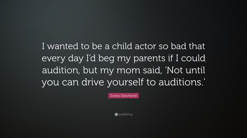 Zooey Deschanel Quote: “I wanted to be a child actor so bad that every day I’d beg my parents if I could audition, but my mom said, ‘Not until you can drive yourself to auditions.’”