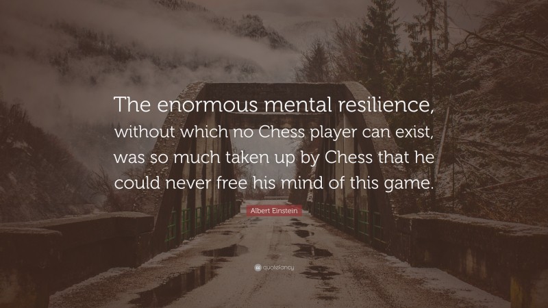 Albert Einstein Quote: “The enormous mental resilience, without which no Chess player can exist, was so much taken up by Chess that he could never free his mind of this game.”
